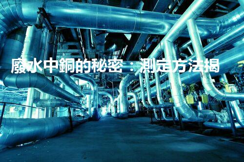 廢水中銅的秘密：測定方法揭曉，誰是最準(zhǔn)確的檢測之王？